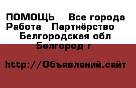 ПОМОЩЬ  - Все города Работа » Партнёрство   . Белгородская обл.,Белгород г.